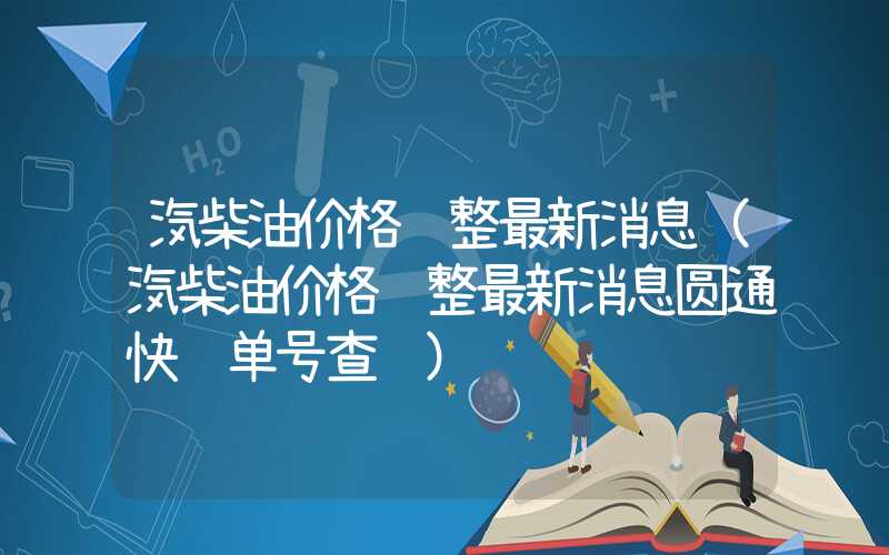 汽柴油价格调整最新消息（汽柴油价格调整最新消息圆通快递单号查询）