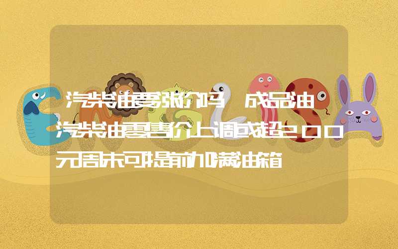 汽柴油要涨价吗【成品油】汽柴油零售价上调或超200元周末可提前加满油箱