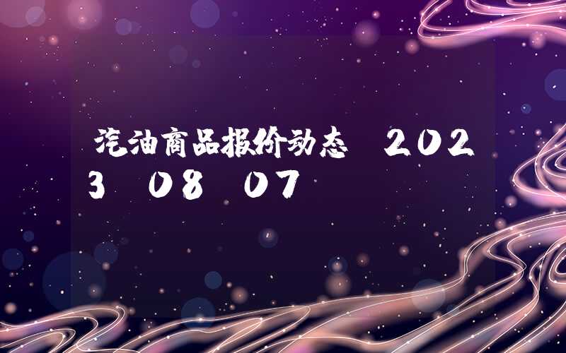 汽油商品报价动态（2023-08-07）