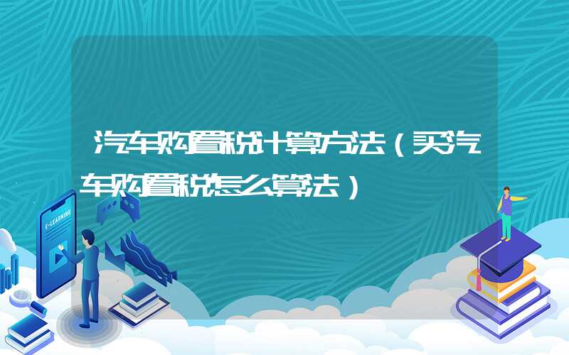 汽车购置税计算方法（买汽车购置税怎么算法）