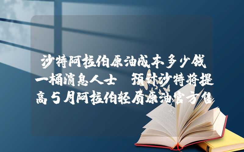 沙特阿拉伯原油成本多少钱一桶消息人士：预计沙特将提高5月阿拉伯轻质原油官方售价