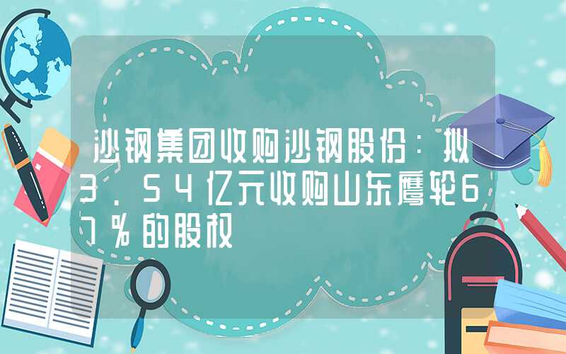 沙钢集团收购沙钢股份：拟3.54亿元收购山东鹰轮67%的股权