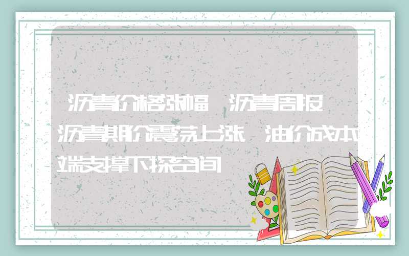 沥青价格涨幅【沥青周报】沥青期价震荡上涨，油价成本端支撑下探空间