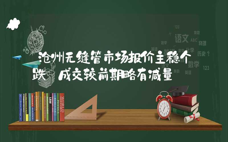 沧州无缝管市场报价主稳个跌 成交较前期略有减量