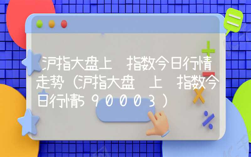 沪指大盘上证指数今日行情走势（沪指大盘 上证指数今日行情590003）