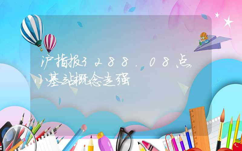 沪指报3288.08点，小基站概念走强