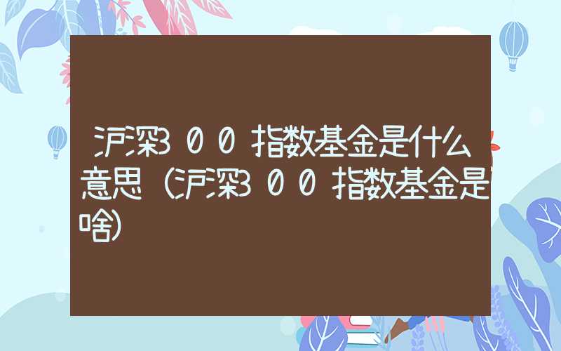 沪深300指数基金是什么意思（沪深300指数基金是啥）