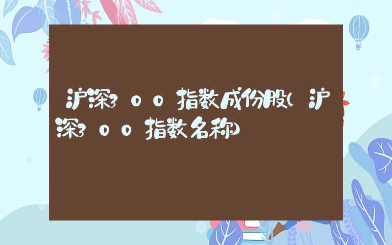 沪深300指数成份股（沪深300指数名称）