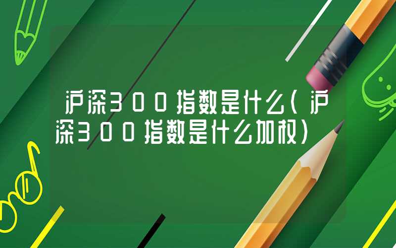 沪深300指数是什么（沪深300指数是什么加权）