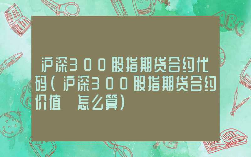 沪深300股指期货合约代码（沪深300股指期货合约价值 怎么算）