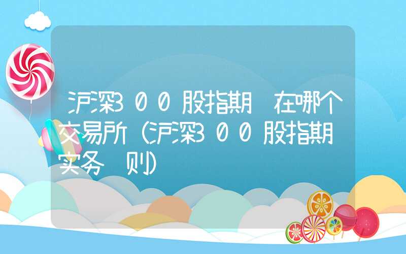 沪深300股指期货在哪个交易所（沪深300股指期货实务规则）