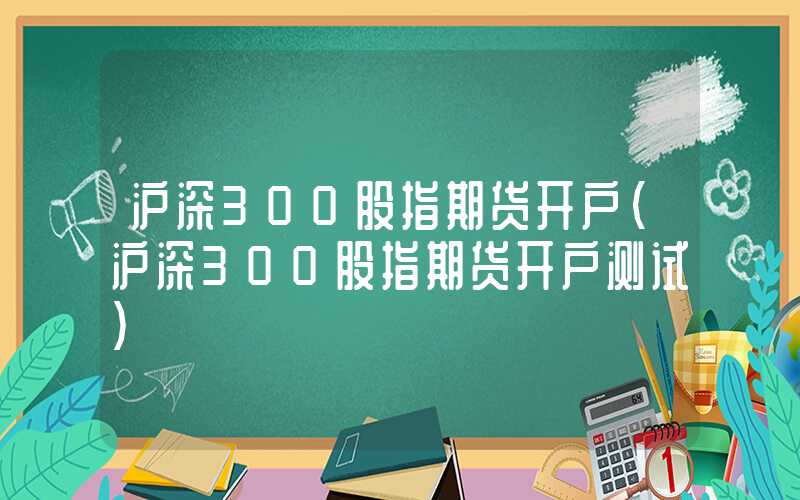 沪深300股指期货开户（沪深300股指期货开户测试）