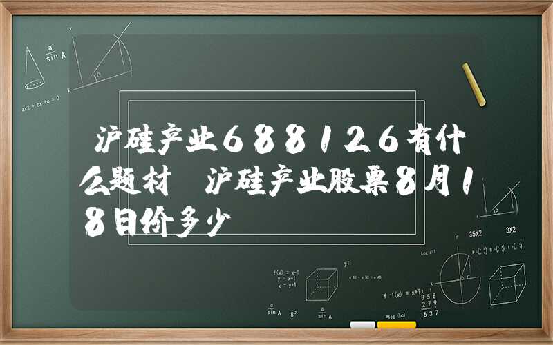 沪硅产业688126有什么题材？沪硅产业股票8月18日价多少