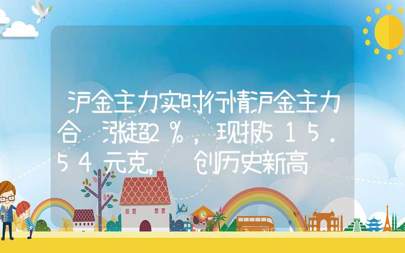 沪金主力实时行情沪金主力合约涨超2%，现报515.54元克，续创历史新高