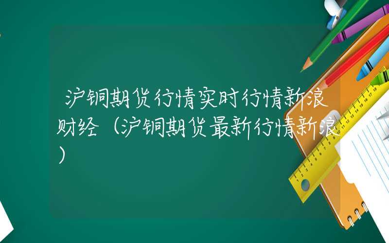 沪铜期货行情实时行情新浪财经（沪铜期货最新行情新浪）