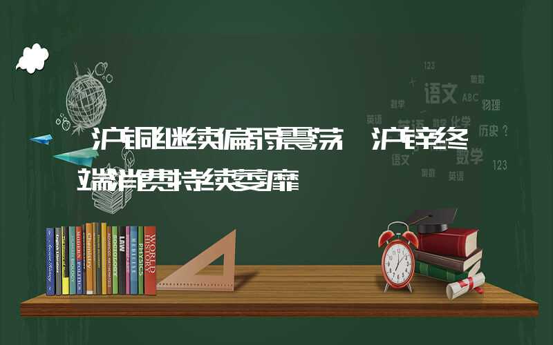 沪铜继续偏弱震荡 沪锌终端消费持续萎靡