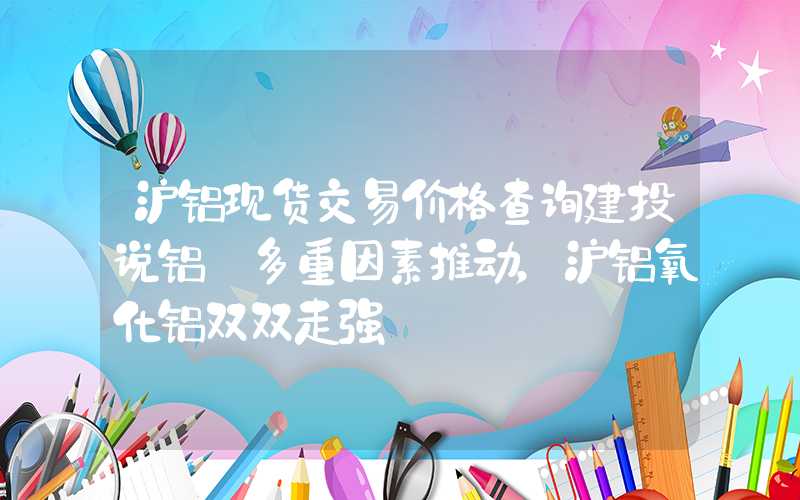 沪铝现货交易价格查询建投说铝·多重因素推动，沪铝氧化铝双双走强