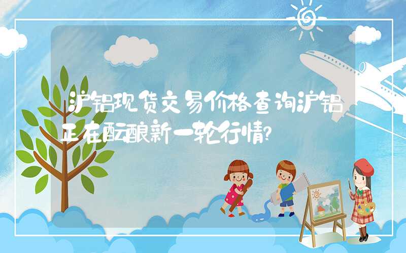 沪铝现货交易价格查询沪铝正在酝酿新一轮行情？