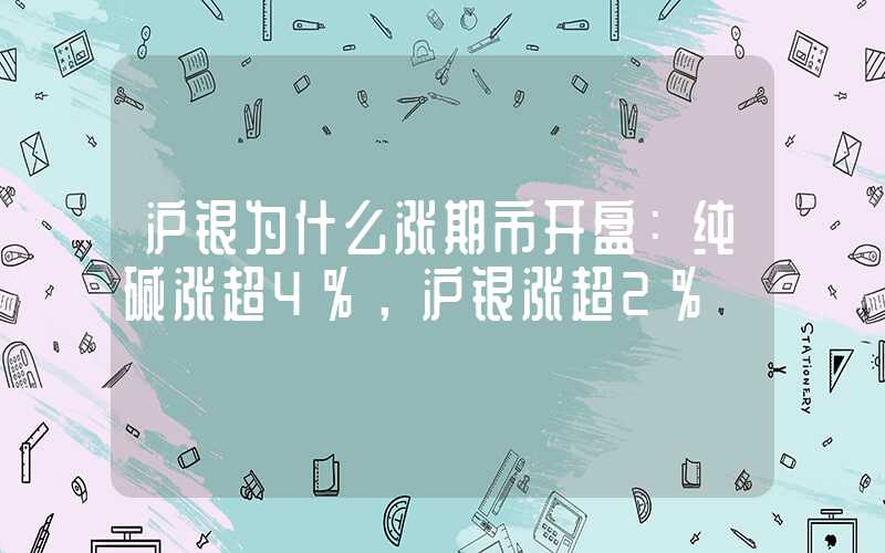 沪银为什么涨期市开盘：纯碱涨超4%，沪银涨超2%