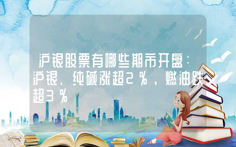 沪银股票有哪些期市开盘：沪银、纯碱涨超2%，燃油跌超3%