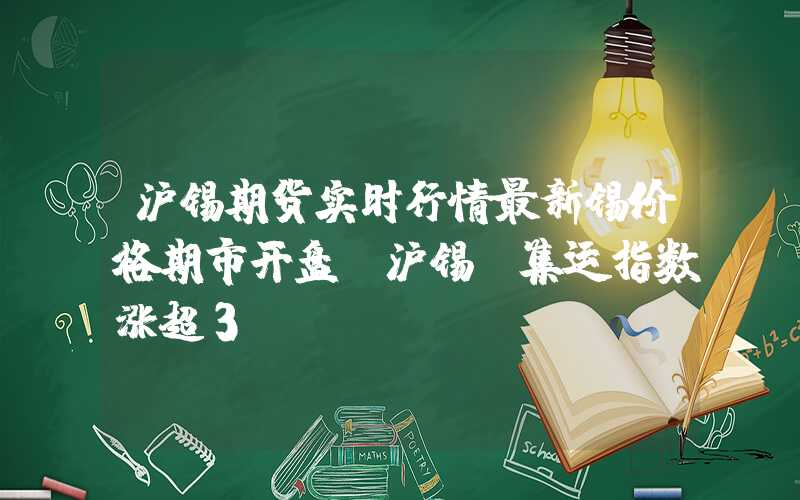 沪锡期货实时行情最新锡价格期市开盘：沪锡、集运指数涨超3%