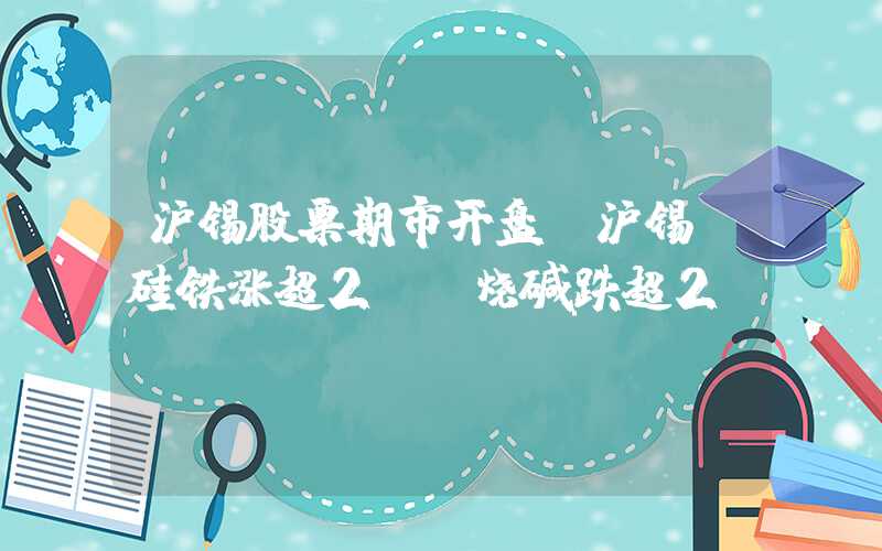 沪锡股票期市开盘：沪锡、硅铁涨超2%，烧碱跌超2%