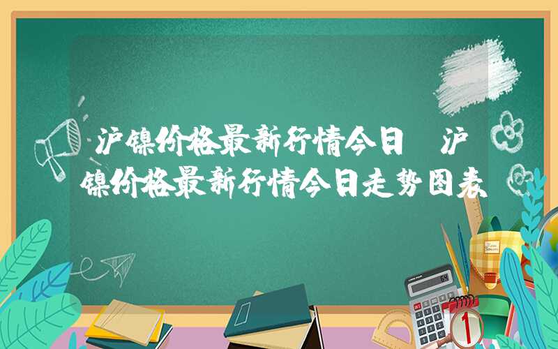 沪镍价格最新行情今日（沪镍价格最新行情今日走势图表）