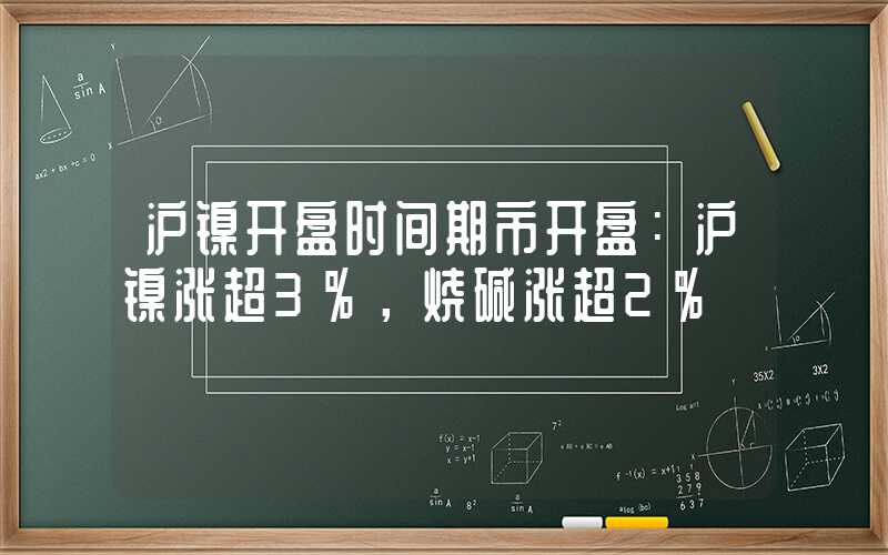 沪镍开盘时间期市开盘：沪镍涨超3%，烧碱涨超2%