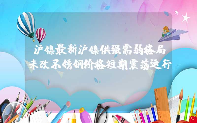 沪镍最新沪镍供强需弱格局未改不锈钢价格短期震荡运行