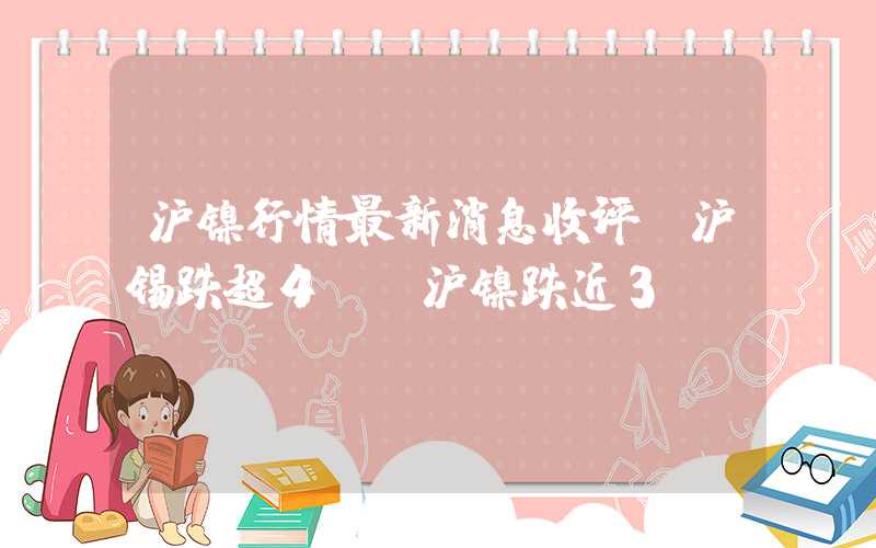 沪镍行情最新消息收评：沪锡跌超4%，沪镍跌近3%