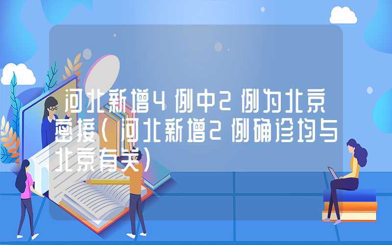 河北新增4例中2例为北京密接（河北新增2例确诊均与北京有关）