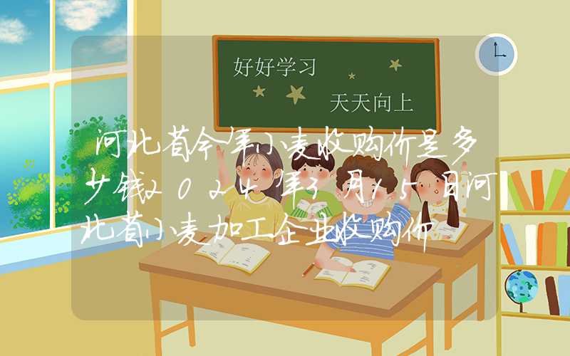 河北省今年小麦收购价是多少钱2024年3月15日河北省小麦加工企业收购价