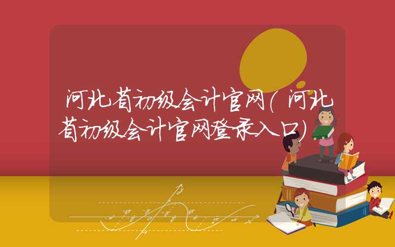 河北省初级会计官网（河北省初级会计官网登录入口）