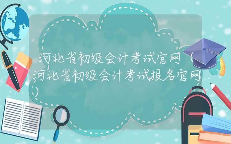 河北省初级会计考试官网（河北省初级会计考试报名官网）