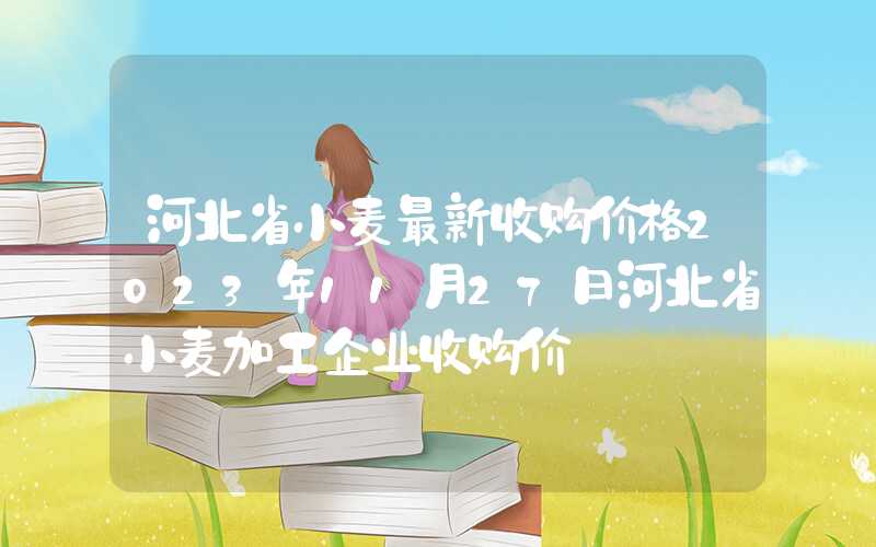 河北省小麦最新收购价格2023年11月27日河北省小麦加工企业收购价