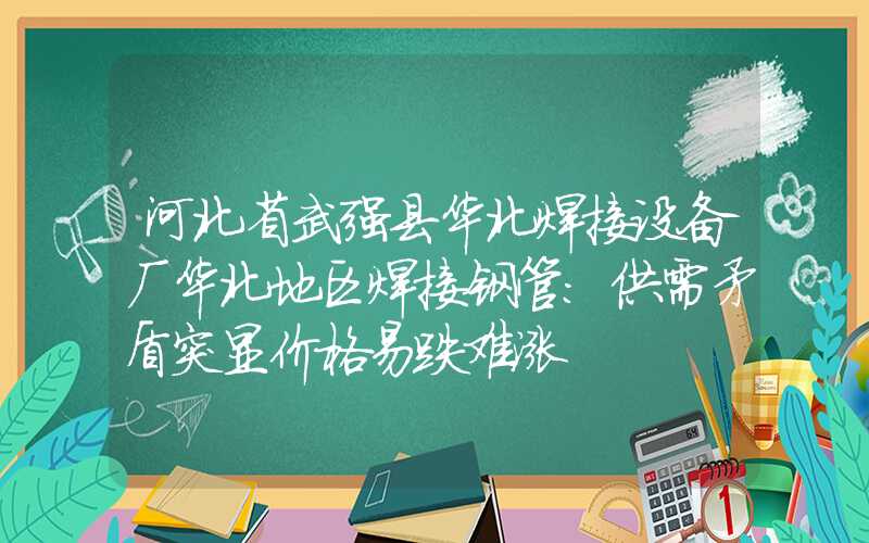 河北省武强县华北焊接设备厂华北地区焊接钢管：供需矛盾突显价格易跌难涨