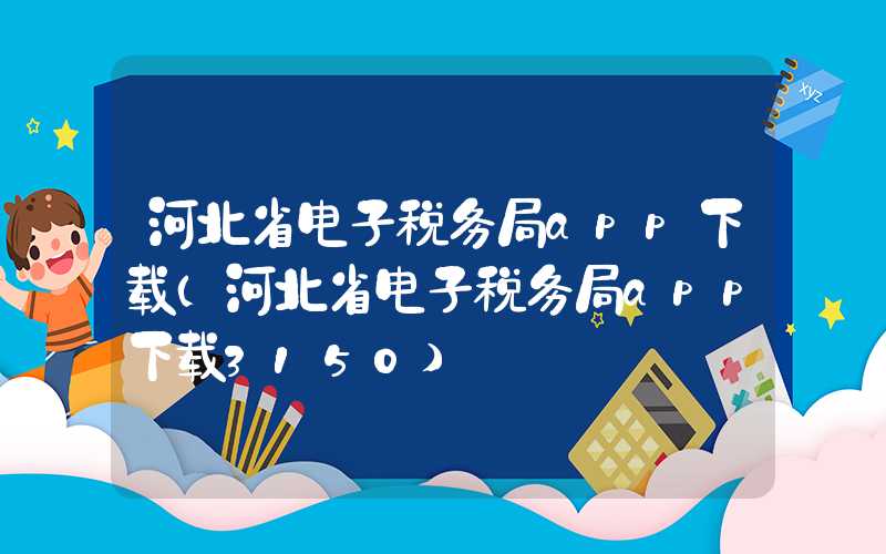 河北省电子税务局app下载（河北省电子税务局app下载3150）