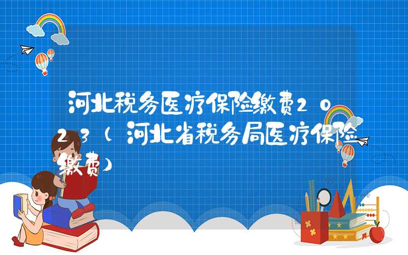 河北税务医疗保险缴费2023（河北省税务局医疗保险缴费）