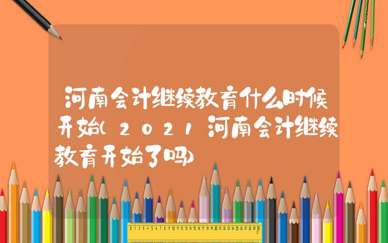 河南会计继续教育什么时候开始（2021河南会计继续教育开始了吗）