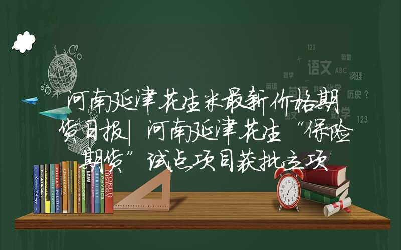 河南延津花生米最新价格期货日报｜河南延津花生“保险+期货”试点项目获批立项