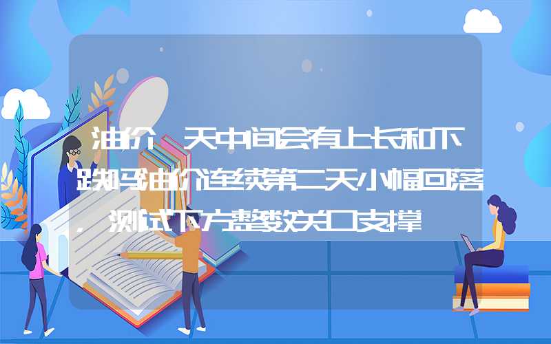 油价一天中间会有上长和下跌吗油价连续第二天小幅回落，测试下方整数关口支撑