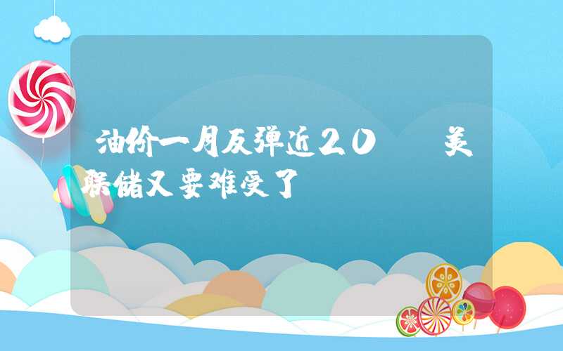 油价一月反弹近20% 美联储又要难受了