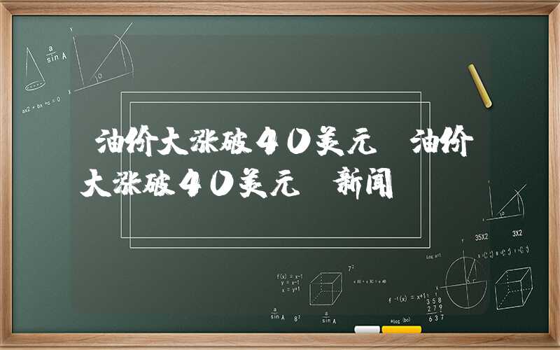 油价大涨破40美元（油价大涨破40美元 新闻）