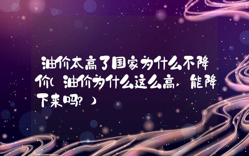 油价太高了国家为什么不降价（油价为什么这么高,能降下来吗?）