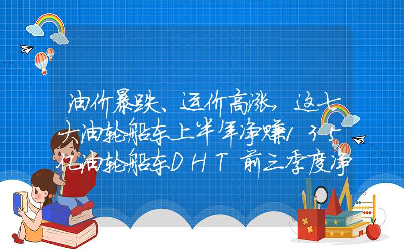 油价暴跌、运价高涨,这七大油轮船东上半年净赚135亿油轮船东DHT前三季度净利1.3亿美元丨航运界
