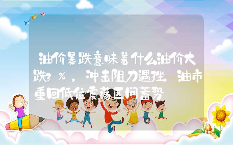 油价暴跌意味着什么油价大跌3%，冲击阻力遇挫，油市重回低位震荡区间蓄势