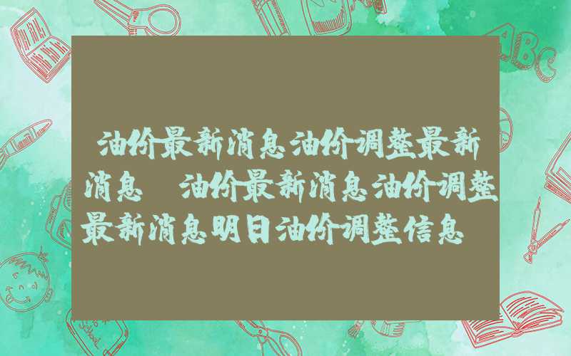 油价最新消息油价调整最新消息（油价最新消息油价调整最新消息明日油价调整信息）