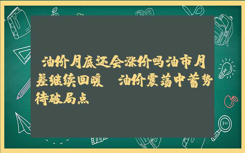 油价月底还会涨价吗油市月差继续回暖，油价震荡中蓄势待破局点