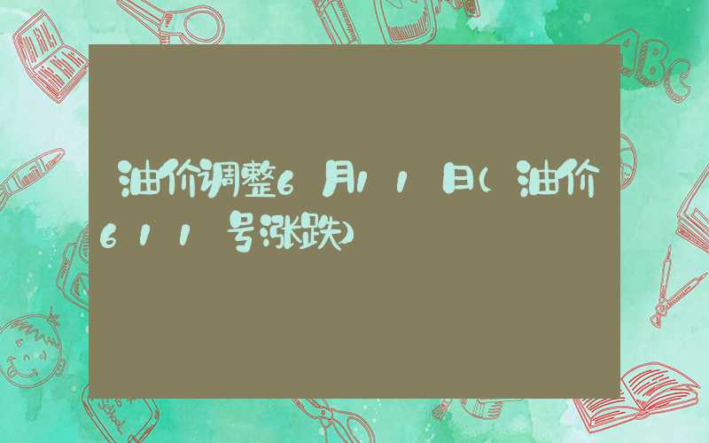 油价调整6月11日（油价611号涨跌）