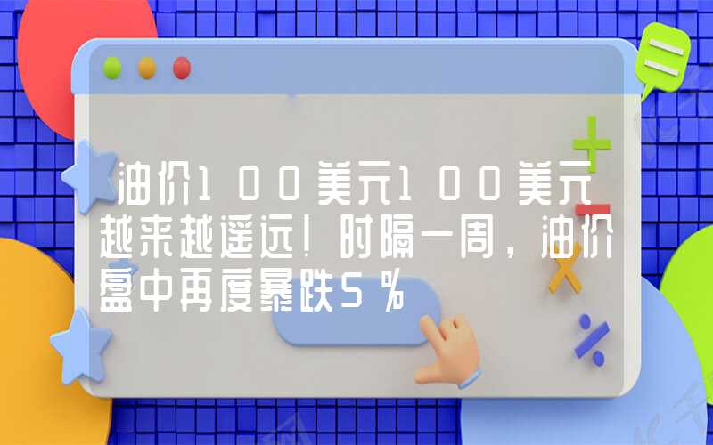 油价100美元100美元越来越遥远！时隔一周，油价盘中再度暴跌5%